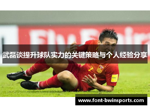 武磊谈提升球队实力的关键策略与个人经验分享