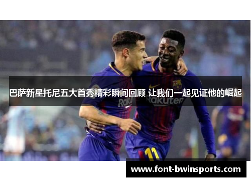 巴萨新星托尼五大首秀精彩瞬间回顾 让我们一起见证他的崛起